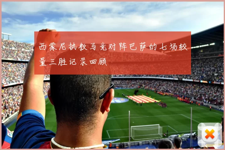 西蒙尼执教马竞对阵巴萨的七场较量三胜记录回顾