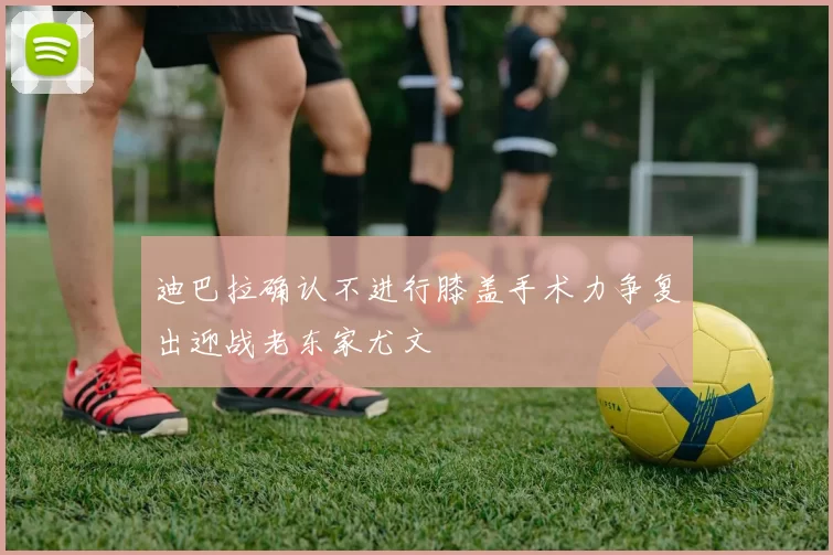 迪巴拉确认不进行膝盖手术力争复出迎战老东家尤文