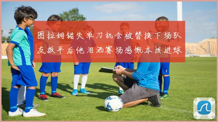 图拉姆错失单刀机会被替换下场队友扳平后他泪洒赛场感慨本该进球