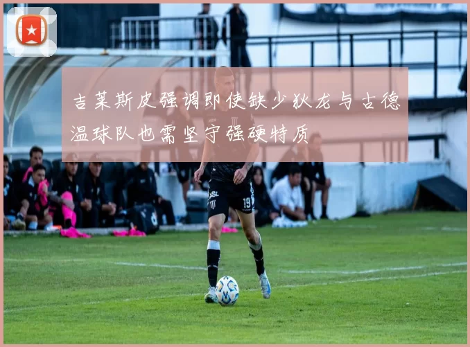 吉莱斯皮强调即使缺少狄龙与古德温球队也需坚守强硬特质