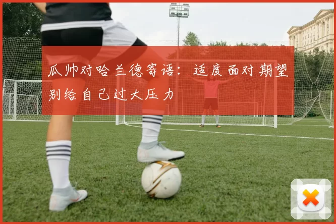 瓜帅对哈兰德寄语：适度面对期望别给自己过大压力