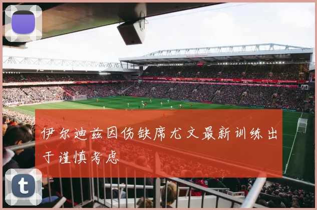 伊尔迪兹因伤缺席尤文最新训练出于谨慎考虑