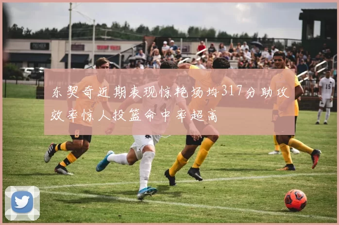 东契奇近期表现惊艳场均317分助攻效率惊人投篮命中率超高