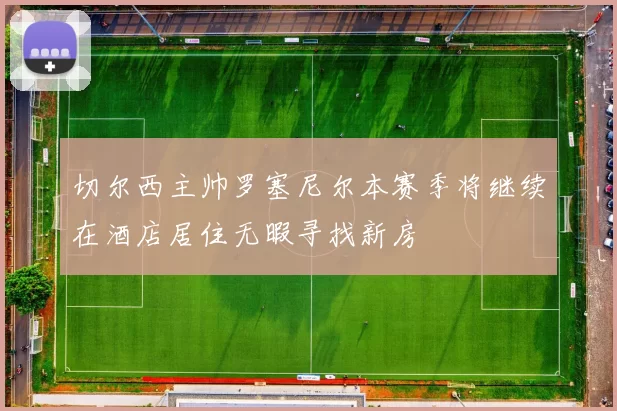 切尔西主帅罗塞尼尔本赛季将继续在酒店居住无暇寻找新房