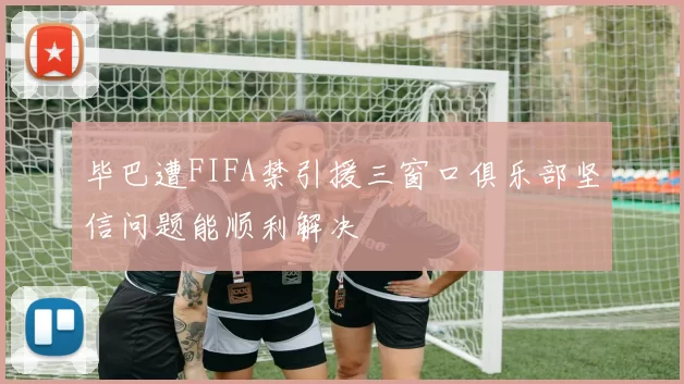 毕巴遭FIFA禁引援三窗口俱乐部坚信问题能顺利解决