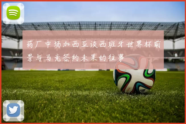 药厂中场加西亚谈西班牙世界杯前景与马竞签约未果的往事