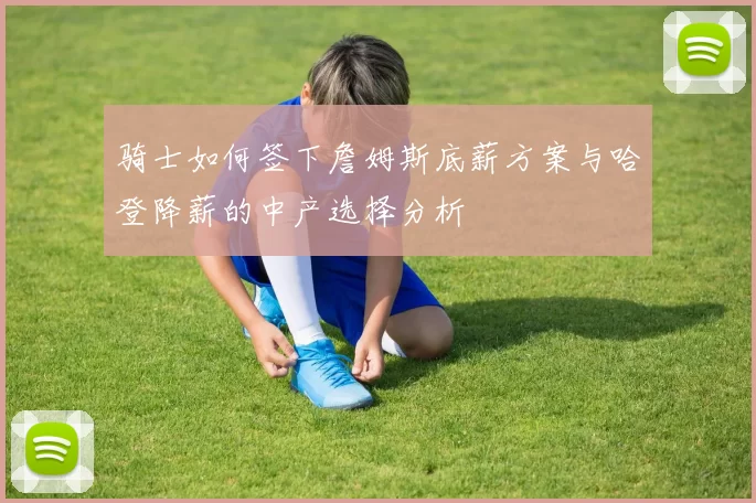 骑士如何签下詹姆斯底薪方案与哈登降薪的中产选择分析