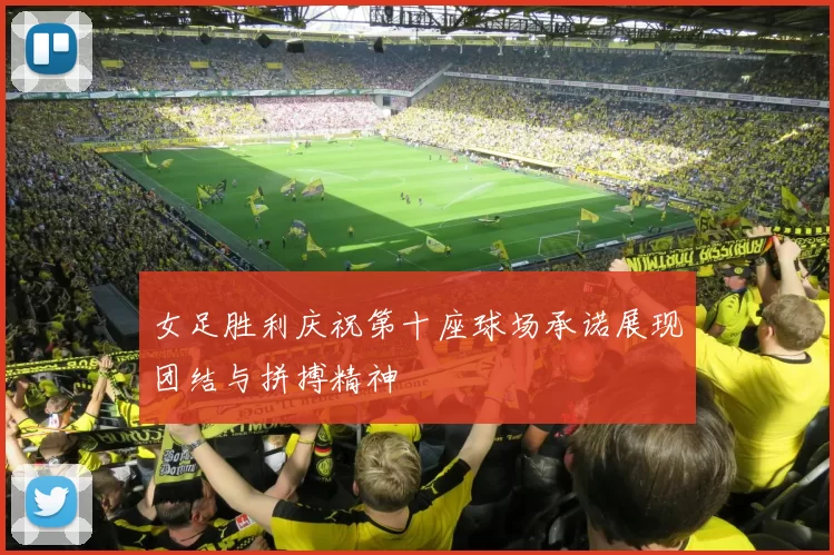 女足胜利庆祝第十座球场承诺展现团结与拼搏精神