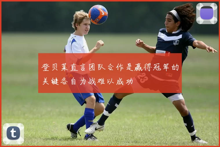 登贝莱直言团队合作是赢得冠军的关键各自为战难以成功
