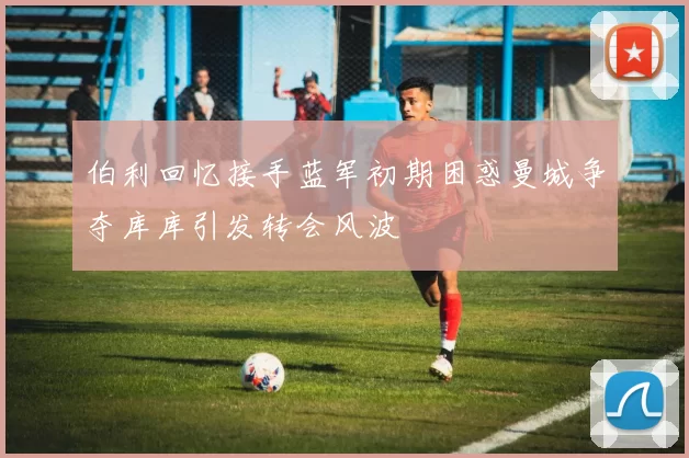 伯利回忆接手蓝军初期困惑曼城争夺库库引发转会风波