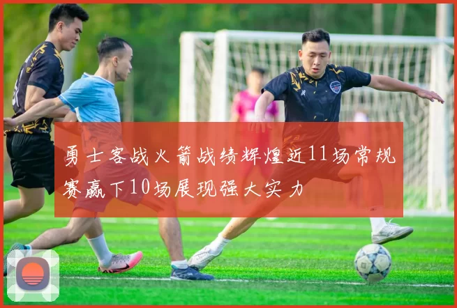 勇士客战火箭战绩辉煌近11场常规赛赢下10场展现强大实力