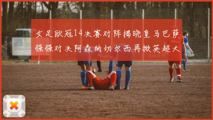 女足欧冠14决赛对阵揭晓皇马巴萨强强对决阿森纳切尔西再掀英超大战