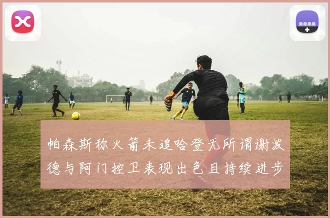 帕森斯称火箭未追哈登无所谓谢泼德与阿门控卫表现出色且持续进步