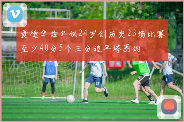 爱德华兹年仅24岁创历史23场比赛至少40分5个三分追平塔图姆