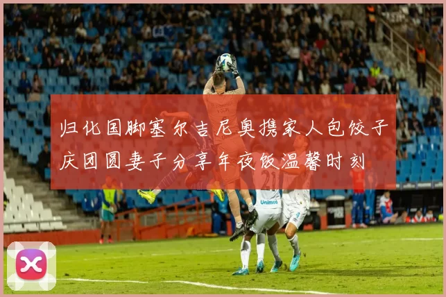 归化国脚塞尔吉尼奥携家人包饺子庆团圆妻子分享年夜饭温馨时刻