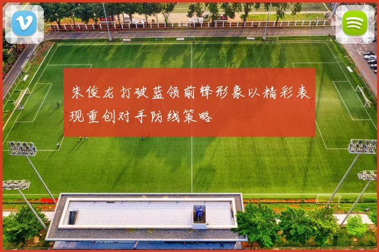 朱俊龙打破蓝领前锋形象以精彩表现重创对手防线策略