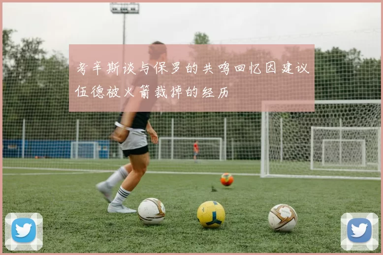考辛斯谈与保罗的共鸣回忆因建议伍德被火箭裁掉的经历
