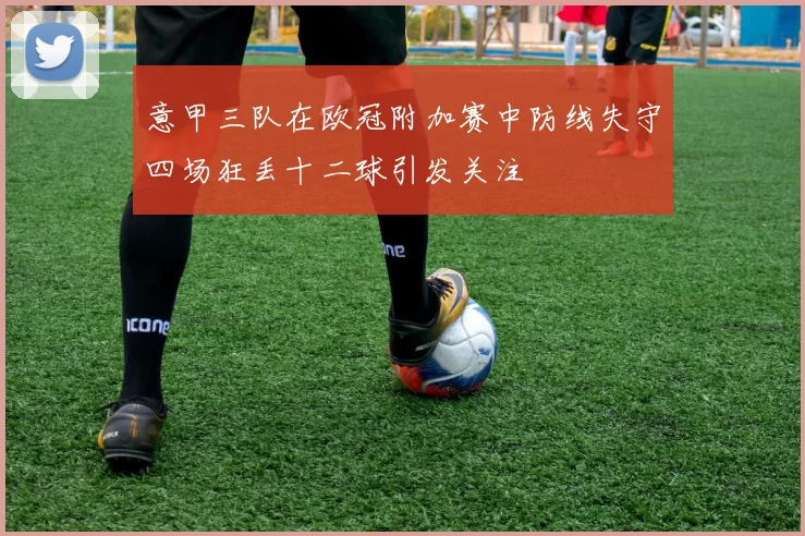 意甲三队在欧冠附加赛中防线失守四场狂丢十二球引发关注