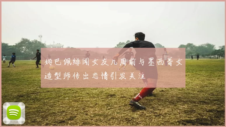姆巴佩绯闻女友几周前与墨西哥女造型师传出恋情引发关注