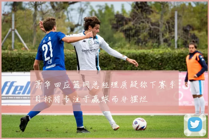 萧华回应篮网总经理质疑称下赛季目标将专注于赢球而非摆烂